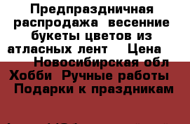 Предпраздничная распродажа :весенние букеты цветов из атласных лент. › Цена ­ 550 - Новосибирская обл. Хобби. Ручные работы » Подарки к праздникам   